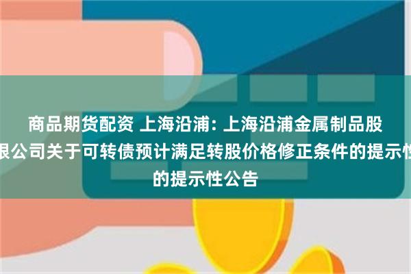 商品期货配资 上海沿浦: 上海沿浦金属制品股份有限公司关于可转债预计满足转股价格修正条件的提示性公告