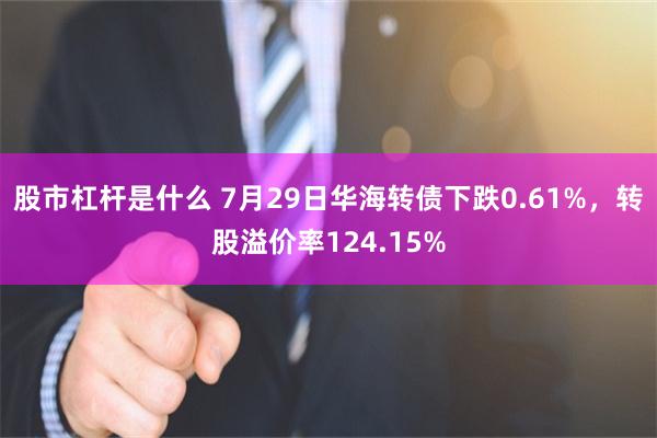 股市杠杆是什么 7月29日华海转债下跌0.61%，转股溢价率124.15%