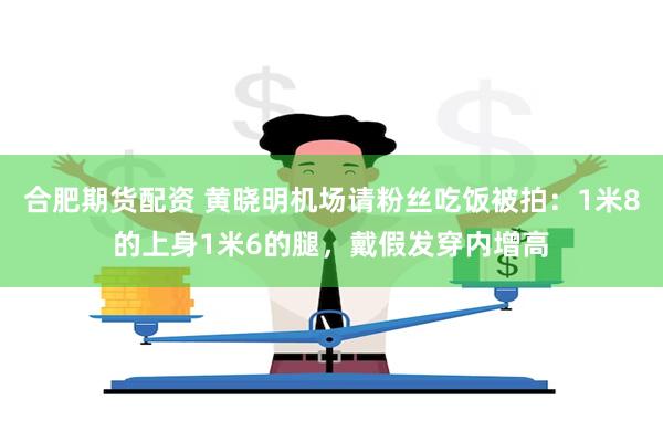 合肥期货配资 黄晓明机场请粉丝吃饭被拍：1米8的上身1米6的腿，戴假发穿内增高