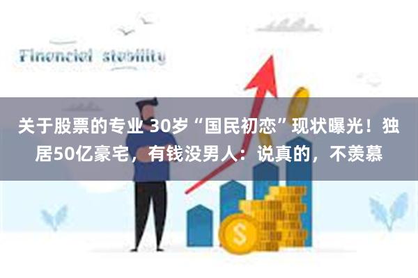 关于股票的专业 30岁“国民初恋”现状曝光！独居50亿豪宅，有钱没男人：说真的，不羡慕