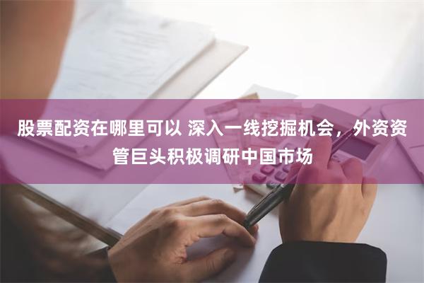 股票配资在哪里可以 深入一线挖掘机会，外资资管巨头积极调研中国市场