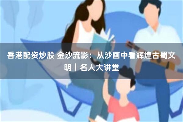 香港配资炒股 金沙流影：从沙画中看辉煌古蜀文明｜名人大讲堂