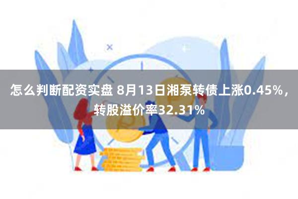 怎么判断配资实盘 8月13日湘泵转债上涨0.45%，转股溢价率32.31%