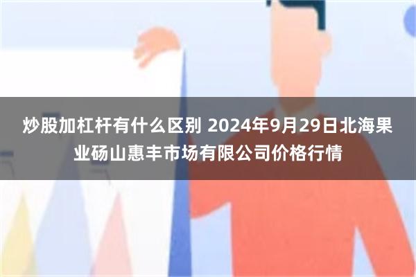 炒股加杠杆有什么区别 2024年9月29日北海果业砀山惠丰市场有限公司价格行情