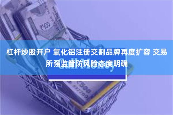 杠杆炒股开户 氧化铝注册交割品牌再度扩容 交易所强监管防风险态度明确