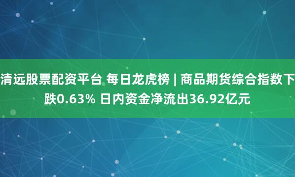 清远股票配资平台 每日龙虎榜 | 商品期货综合指数下跌0.63% 日内资金净流出36.92亿元