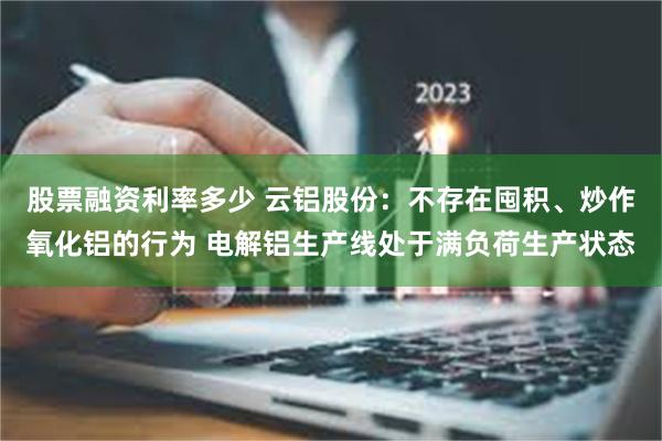 股票融资利率多少 云铝股份：不存在囤积、炒作氧化铝的行为 电解铝生产线处于满负荷生产状态