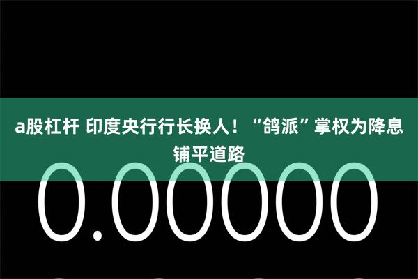 a股杠杆 印度央行行长换人！“鸽派”掌权为降息铺平道路