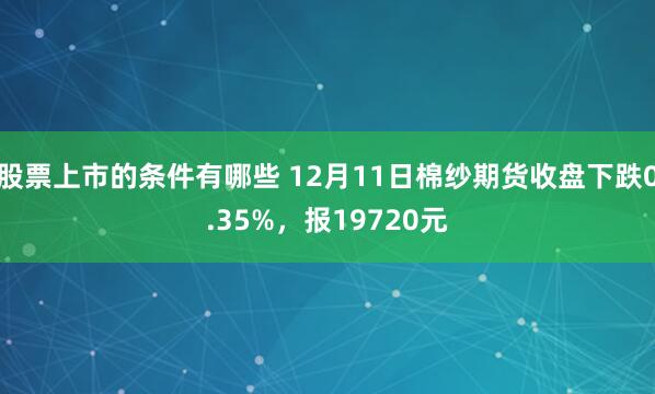 股票上市的条件有哪些 12月11日棉纱期货收盘下跌0.35%，报19720元