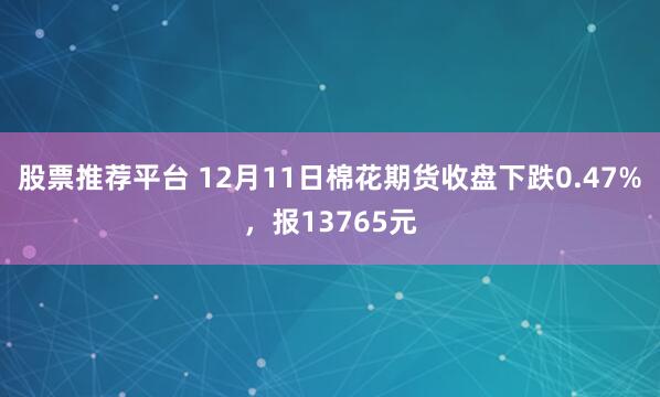 股票推荐平台 12月11日棉花期货收盘下跌0.47%，报13765元