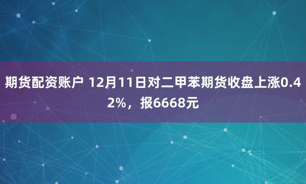 期货配资账户 12月11日对二甲苯期货收盘上涨0.42%，报6668元