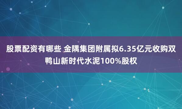 股票配资有哪些 金隅集团附属拟6.35亿元收购双鸭山新时代水泥100%股权