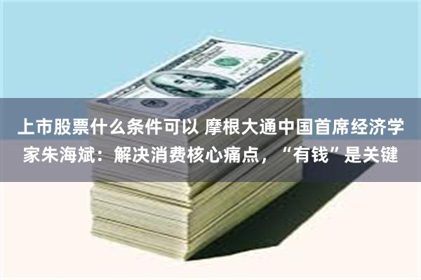 上市股票什么条件可以 摩根大通中国首席经济学家朱海斌：解决消费核心痛点，“有钱”是关键