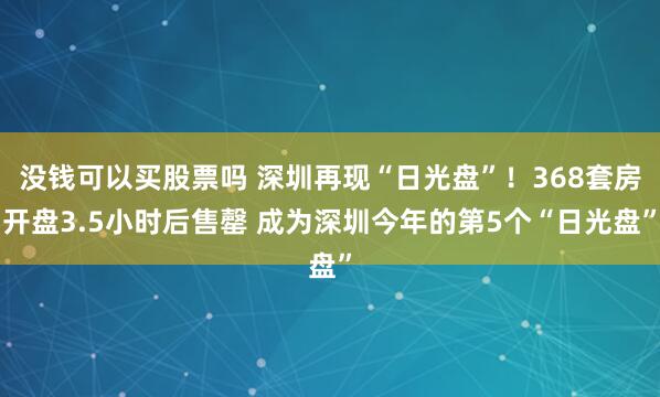 没钱可以买股票吗 深圳再现“日光盘”！368套房开盘3.5小时后售罄 成为深圳今年的第5个“日光盘”