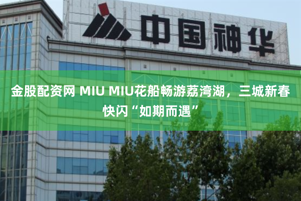 金股配资网 MIU MIU花船畅游荔湾湖，三城新春快闪“如期而遇”