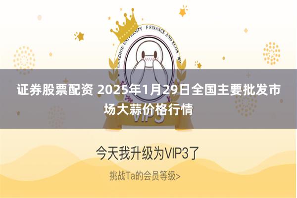 证券股票配资 2025年1月29日全国主要批发市场大蒜价格行情