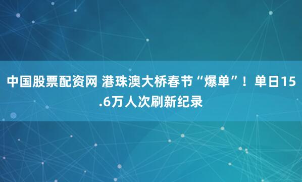 中国股票配资网 港珠澳大桥春节“爆单”！单日15.6万人次刷新纪录