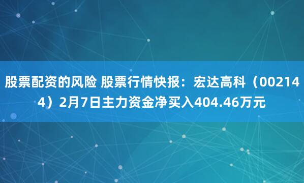 股票配资的风险 股票行情快报：宏达高科（002144）2月7日主力资金净买入404.46万元