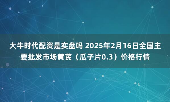 大牛时代配资是实盘吗 2025年2月16日全国主要批发市场黄芪（瓜子片0.3）价格行情