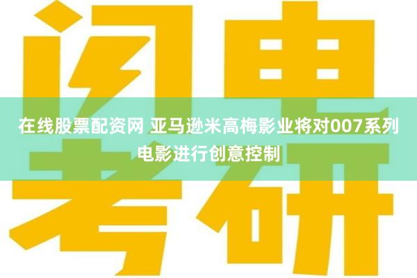 在线股票配资网 亚马逊米高梅影业将对007系列电影进行创意控制