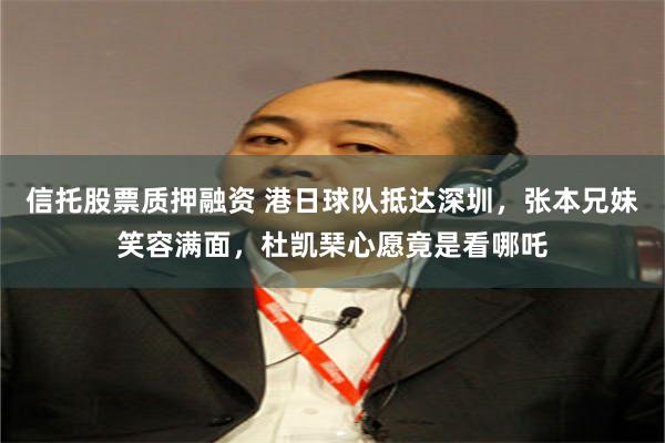 信托股票质押融资 港日球队抵达深圳，张本兄妹笑容满面，杜凯琹心愿竟是看哪吒