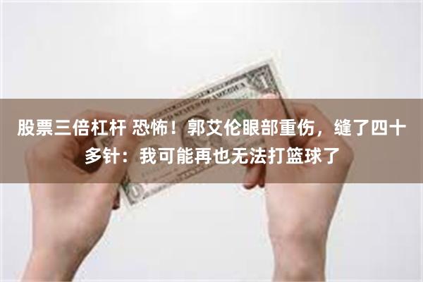 股票三倍杠杆 恐怖！郭艾伦眼部重伤，缝了四十多针：我可能再也无法打篮球了