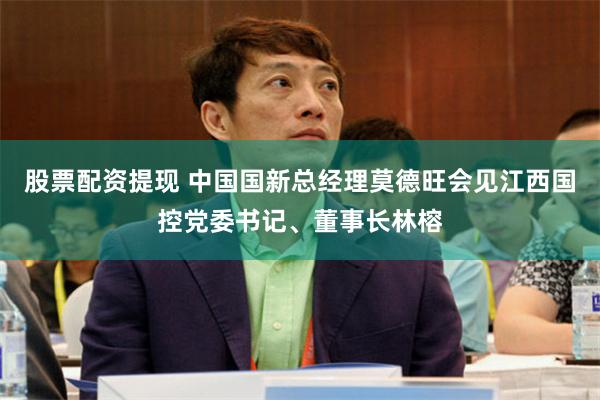 股票配资提现 中国国新总经理莫德旺会见江西国控党委书记、董事长林榕